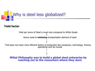 Why is steel less globalized? Yield factor Yield per tonne of Steel is much less compared to White Goods Hence need to  minimize  transportation element of steel That does not mean more efficient factors of production like manpower, technology, finance, operations cant be moved Mittal Philosophy was to build a global steel enterprise by reaching out to the consumers where they were 