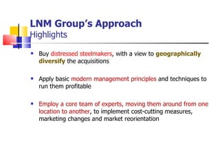 LNM Group’s Approach Highlights Buy  distressed steelmakers , with a view to  geographically diversify   the acquisitions Apply basic  modern management principles  and techniques to run them profitable Employ a core team of experts, moving them around from one location to another , to implement cost-cutting measures, marketing changes and market reorientation 