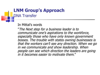 LNM Group’s Approach   DNA Transfer In Mittal’s words  ” The   Next step for a business leader is to communicate one’s aspirations to the workforce, especially those who have only known government bosses. The trouble with states owning businesses is that the workers can’t see any direction. When we go in we communicate and show leadership. When people can see which direction the leaders are going in it becomes easier to motivate them .”  