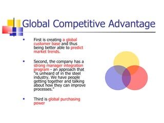 Global Competitive Advantage First is creating  a global customer base  and thus being better able to  predict market trends.  Second, the company has a  strong manager integration program  - an approach that "is unheard of in the steel industry. We have people getting together and talking about how they can improve processes."  Third is  global purchasing power 