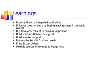 Learnings Focus entirely on integrated production Enhance speed of entry by buying leading player in domestic market Buy from government to minimize opposition Build political affiliation & support Build investor support Remove backend & front end voids Enter & consolidate Multiple sources of revenue to hedge risks 