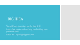 BIG IDEA
You will have to contact me for that  
I am a free lancer and can help you building your
presentations!!
Email me : jujusingh@gmail.com
 