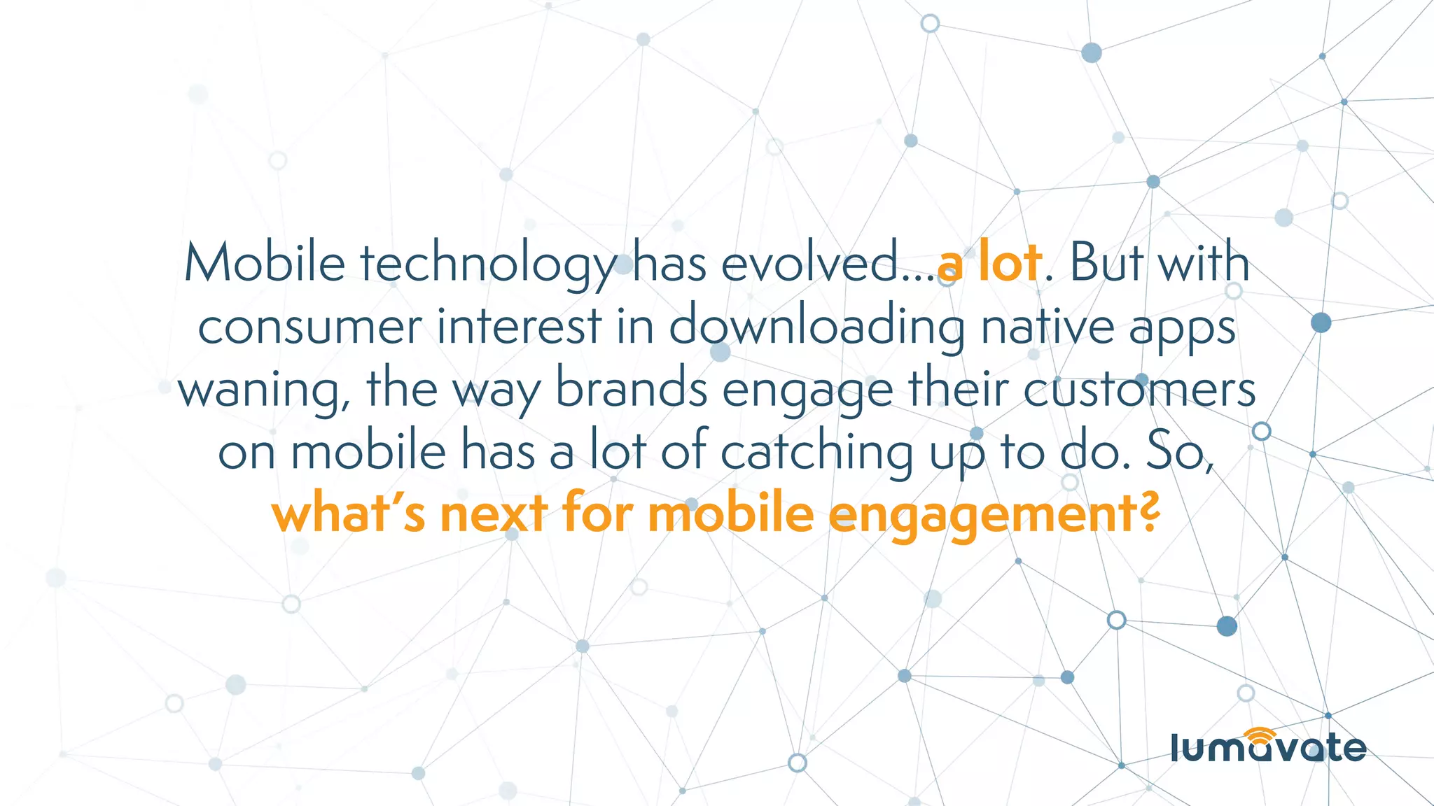 Mobile technology has evolved...a lot. But with
consumer interest in downloading native apps
waning, the way brands engage their customers
on mobile has a lot of catching up to do. So,
what’s next for mobile engagement?
 