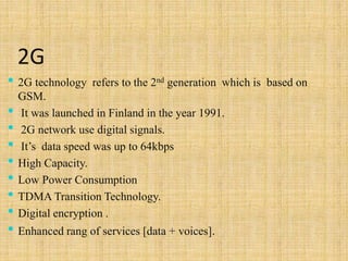 2G
• 2G technology refers to the 2nd generation which is based on
GSM.
• It was launched in Finland in the year 1991.
• 2G network use digital signals.
• It’s data speed was up to 64kbps
• High Capacity.
• Low Power Consumption
• TDMA Transition Technology.
• Digital encryption .
• Enhanced rang of services [data + voices].
 