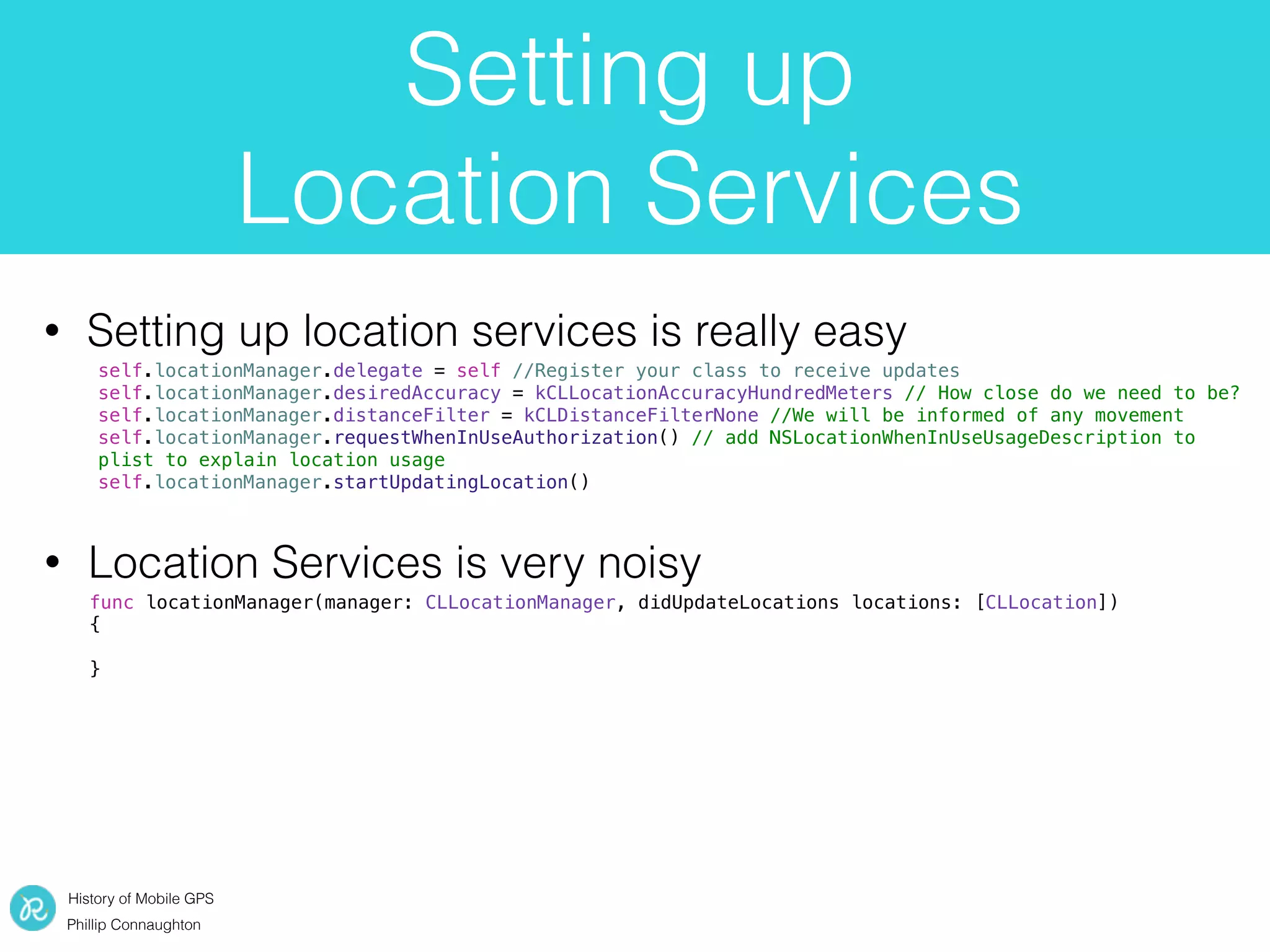 History of Mobile GPS
Phillip Connaughton
Setting up
Location Services
• Setting up location services is really easy
func locationManager(manager: CLLocationManager, didUpdateLocations locations: [CLLocation])
{
}
• Location Services is very noisy
self.locationManager.delegate = self //Register your class to receive updates
self.locationManager.desiredAccuracy = kCLLocationAccuracyHundredMeters // How close do we need to be?
self.locationManager.distanceFilter = kCLDistanceFilterNone //We will be informed of any movement
self.locationManager.requestWhenInUseAuthorization() // add NSLocationWhenInUseUsageDescription to
plist to explain location usage
self.locationManager.startUpdatingLocation()
 