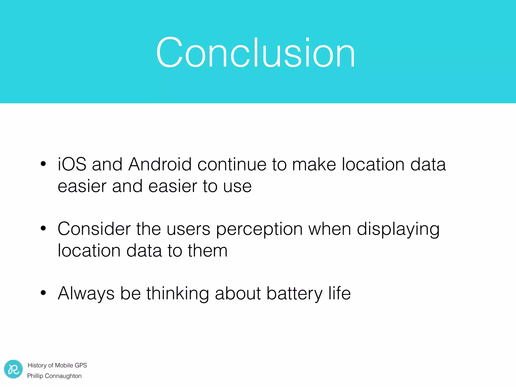 History of Mobile GPS
Phillip Connaughton
Conclusion
• iOS and Android continue to make location data
easier and easier to use
• Consider the users perception when displaying
location data to them
• Always be thinking about battery life
 