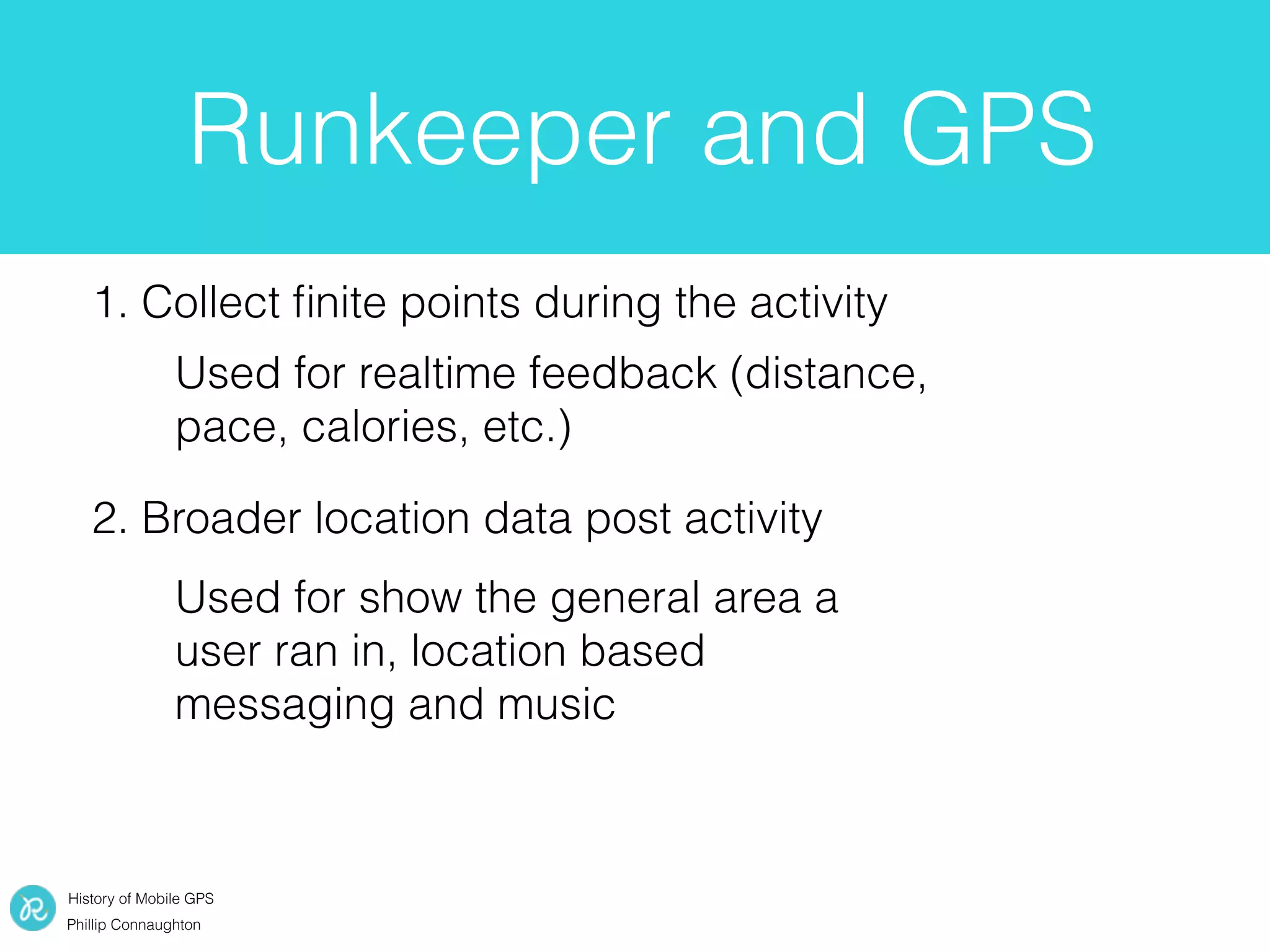 History of Mobile GPS
Phillip Connaughton
Runkeeper and GPS
1. Collect ﬁnite points during the activity
2. Broader location data post activity
Used for realtime feedback (distance,
pace, calories, etc.)
Used for show the general area a
user ran in, location based
messaging and music
 