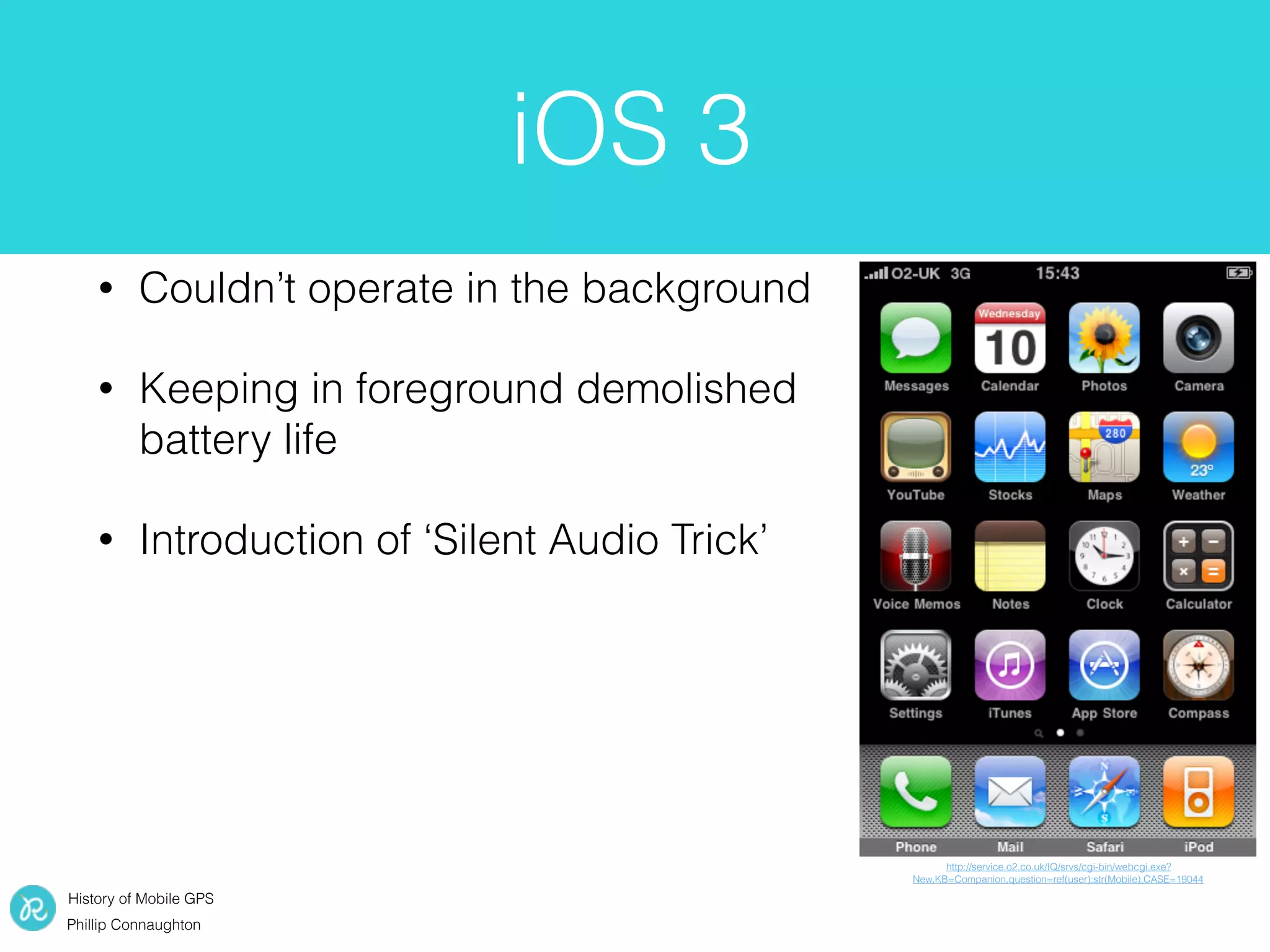 History of Mobile GPS
Phillip Connaughton
iOS 3
• Couldn’t operate in the background
• Keeping in foreground demolished
battery life
• Introduction of ‘Silent Audio Trick’
http://service.o2.co.uk/IQ/srvs/cgi-bin/webcgi.exe?
New,KB=Companion,question=ref(user):str(Mobile),CASE=19044
 