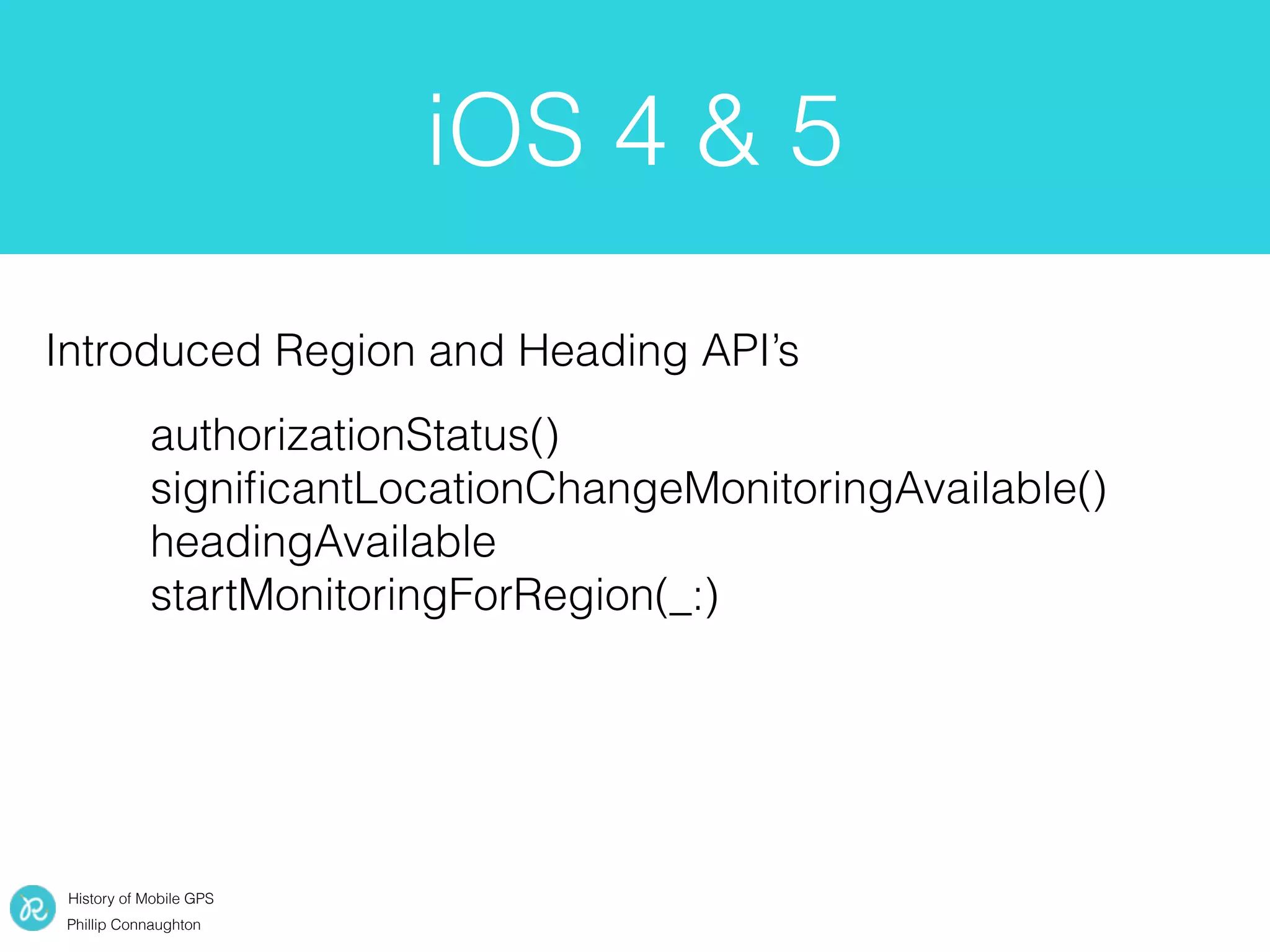History of Mobile GPS
Phillip Connaughton
iOS 4 & 5
authorizationStatus()
signiﬁcantLocationChangeMonitoringAvailable()
headingAvailable
startMonitoringForRegion(_:)
Introduced Region and Heading API’s
 