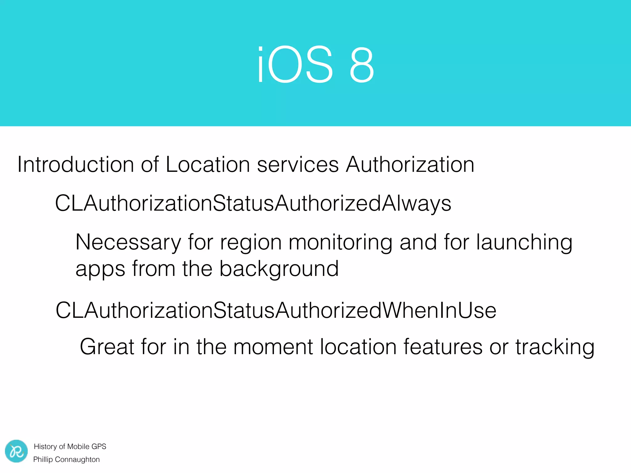 History of Mobile GPS
Phillip Connaughton
iOS 8
Introduction of Location services Authorization
CLAuthorizationStatusAuthorizedAlways
CLAuthorizationStatusAuthorizedWhenInUse
Necessary for region monitoring and for launching
apps from the background
Great for in the moment location features or tracking
 