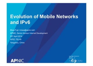 Evolution of Mobile Networks 
and IPv6 
Issue Date: 
Revision: 
Miwa Fujii <miwa@apnic.net> 
APNIC, Senior Advisor Internet Development 
25th April 2014 
APEC TEL49 
Yangzhou, China 
[25/04/2014] 
[3] 
 