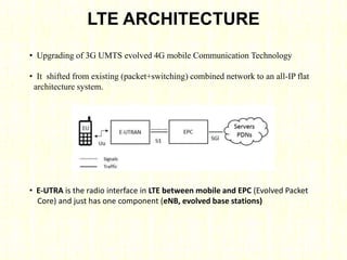 LTE ARCHITECTURE
• Upgrading of 3G UMTS evolved 4G mobile Communication Technology
• It shifted from existing (packet+switching) combined network to an all-IP flat
architecture system.
• E-UTRA is the radio interface in LTE between mobile and EPC (Evolved Packet
Core) and just has one component (eNB, evolved base stations)
 