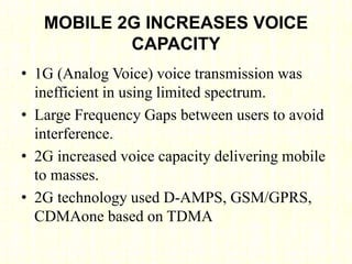 MOBILE 2G INCREASES VOICE
CAPACITY
• 1G (Analog Voice) voice transmission was
inefficient in using limited spectrum.
• Large Frequency Gaps between users to avoid
interference.
• 2G increased voice capacity delivering mobile
to masses.
• 2G technology used D-AMPS, GSM/GPRS,
CDMAone based on TDMA
 