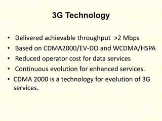 3G Technology
• Delivered achievable throughput >2 Mbps
• Based on CDMA2000/EV-DO and WCDMA/HSPA
• Reduced operator cost for data services
• Continuous evolution for enhanced services.
• CDMA 2000 is a technology for evolution of 3G
services.
 