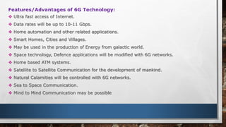 Features/Advantages of 6G Technology:
 Ultra fast access of Internet.
 Data rates will be up to 10-11 Gbps.
 Home automation and other related applications.
 Smart Homes, Cities and Villages.
 May be used in the production of Energy from galactic world.
 Space technology, Defence applications will be modified with 6G networks.
 Home based ATM systems.
 Satellite to Satellite Communication for the development of mankind.
 Natural Calamities will be controlled with 6G networks.
 Sea to Space Communication.
 Mind to Mind Communication may be possible
 