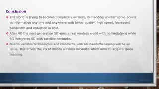 Conclusion
 The world is trying to become completely wireless, demanding uninterrupted access
to information anytime and anywhere with better quality, high speed, increased
bandwidth and reduction in cost.
 After 4G the next generation 5G aims a real wireless world with no limitations while
6G integrates 5G with satellite networks.
 Due to variable technologies and standards, with 6G handoff/roaming will be an
issue. This drives the 7G of mobile wireless networks which aims to acquire space
roaming.
 