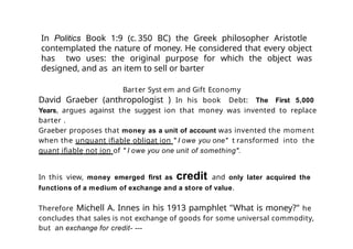 Barter Syst em and Gift Economy
David Graeber (anthropologist ) In his book Debt: The First 5,000
Years, argues against the suggest ion that money was invented to replace
barter .
Graeber proposes that money as a unit of account was invented the moment
when the unquant ifiable obligat ion " I owe you one" t ransformed into the
quant ifiable not ion of " I owe you one unit of something".
In this view, money emerged first as credit and only later acquired the
functions of a medium of exchange and a store of value.
Therefore Michell A. Innes in his 1913 pamphlet "What is money?" he
concludes that sales is not exchange of goods for some universal commodity,
but an exchange for credit- ---
In Politics Book 1:9 (c. 350 BC) the Greek philosopher Aristotle
contemplated the nature of money. He considered that every object
has two uses: the original purpose for which the object was
designed, and as an item to sell or barter
 