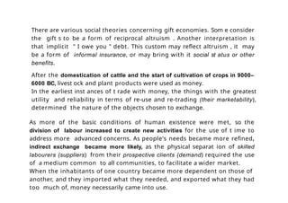 There are various social theories concerning gift economies. Som e consider
the gift s to be a form of reciprocal altruism . Another interpretation is
that implicit " I owe you " debt. This custom may reflect altruism , it may
be a form of informal insurance, or may bring with it social st atus or other
benefits.
After the domestication of cattle and the start of cultivation of crops in 9000–
6000 BC, livest ock and plant products were used as money.
In the earliest inst ances of t rade with money, the things with the greatest
utility and reliability in terms of re-use and re-trading (their marketability),
determined the nature of the objects chosen to exchange.
As more of the basic conditions of human existence were met, so the
division of labour increased to create new activities for the use of t ime to
address more advanced concerns. As people's needs became more refined,
indirect exchange became more likely, as the physical separat ion of skilled
labourers (suppliers) from their prospective clients (demand) required the use
of a medium common to all communities, to facilitate a wider market.
When the inhabitants of one country became more dependent on those of
another, and they imported what they needed, and exported what they had
too much of, money necessarily came into use.
 