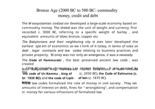 Bronze Age (2000 BC to 500 BC: commodity
money, credit and debt
The M esopotamian civilizat ion developed a large-scale economy based on
commodity money. The shekel was the unit of weight and currency, first
recorded c. 3000 BC, referring to a specific weight of barley , and
equivalent amounts of silver, bronze, copper etc
The Babylonians and their neighboring city st ates later developed the
earliest syst em of economics as we t hink of it today, in terms of rules on
debt , legal contracts and law codes relating to business practices and
private property. M oney was not only an emergence, it was a necessity.
The Code of Hammurabi , the best -preserved ancient law code , was
created
c. 1760 BC (middle chronology ) in ancient Babylon . It was enacted by
the
sixth Babylonian king, Hammurabi
the code of Ur-Nammu , king of
Ur 1930 BC) and the code of Lipit-
Ishtar
. Earlier collections of laws include
(c. 2050 BC), the Code of Eshnunna (c.
of Isin (c. 1870 BC).
These law codes formalized the role of money in civil society . They set
amounts of interest on debt, fines for " wrongdoing", and compensation
in money for various infractions of formalized law
 