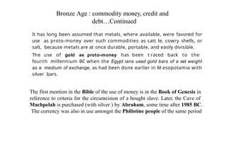 Bronze Age : commodity money, credit and
debt…Continued
It has long been assumed that metals, where available, were favored for
use as proto-money over such commodities as catt le, cowry shells, or
salt, because metals are at once durable, portable, and easily divisible.
The use of gold as proto-money has been t raced back to the
fourth millennium BC when the Egypt ians used gold bars of a set weight
as a medium of exchange, as had been done earlier in M esopotamia with
silver bars.
The first mention in the Bible of the use of money is in the Book of Genesis in
reference to criteria for the circumcision of a bought slave. Later, the Cave of
Machpelah is purchased (with silver ) by Abraham, some time after 1985 BC.
The currency was also in use amongst the Philistine people of the same period
 