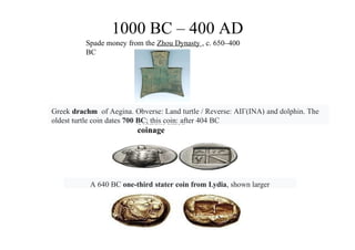1000 BC – 400 AD
Spade money from the Zhou Dynasty , c. 650–400
BC
Standardized
coinage
Greek drachm of Aegina. Obverse: Land turtle / Reverse: ΑΙΓ(INA) and dolphin. The
oldest turtle coin dates 700 BC; this coin: after 404 BC
A 640 BC one-third stater coin from Lydia, shown larger
 