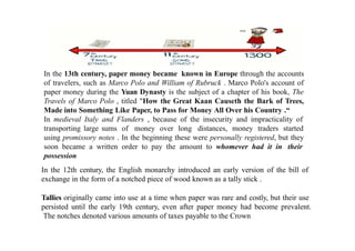 In the 13th century, paper money became known in Europe through the accounts
of travelers, such as Marco Polo and William of Rubruck . Marco Polo's account of
paper money during the Yuan Dynasty is the subject of a chapter of his book, The
Travels of Marco Polo , titled "How the Great Kaan Causeth the Bark of Trees,
Made into Something Like Paper, to Pass for Money All Over his Country .“
In medieval Italy and Flanders , because of the insecurity and impracticality of
transporting large sums of money over long distances, money traders started
using promissory notes . In the beginning these were personally registered, but they
soon became a written order to pay the amount to whomever had it in their
possession
In the 12th century, the English monarchy introduced an early version of the bill of
exchange in the form of a notched piece of wood known as a tally stick .
Tallies originally came into use at a time when paper was rare and costly, but their use
persisted until the early 19th century, even after paper money had become prevalent.
The notches denoted various amounts of taxes payable to the Crown
 