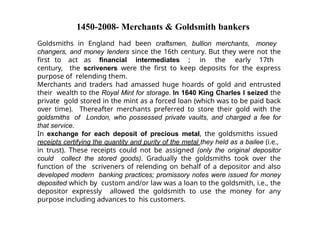1450-2008- Merchants & Goldsmith bankers
Goldsmiths in England had been craftsmen, bullion merchants, money
changers, and money lenders since the 16th century. But they were not the
first to act as financial intermediates ; in the early 17th
century, the scriveners were the first to keep deposits for the express
purpose of relending them.
Merchants and traders had amassed huge hoards of gold and entrusted
their wealth to the Royal Mint for storage. In 1640 King Charles I seized the
private gold stored in the mint as a forced loan (which was to be paid back
over time). Thereafter merchants preferred to store their gold with the
goldsmiths of London, who possessed private vaults, and charged a fee for
that service.
In exchange for each deposit of precious metal, the goldsmiths issued
receipts certifying the quantity and purity of the metal they held as a bailee (i.e.,
in trust). These receipts could not be assigned (only the original depositor
could collect the stored goods). Gradually the goldsmiths took over the
function of the scriveners of relending on behalf of a depositor and also
developed modern banking practices; promissory notes were issued for money
deposited which by custom and/or law was a loan to the goldsmith, i.e., the
depositor expressly allowed the goldsmith to use the money for any
purpose including advances to his customers.
 