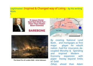 Legitimated -Inspired & Changed way of Living – by His writing
and
Work
s
By creating National Land
Bank , and mortgages as first
major player he rebuilt
nation , had fire insurance, de-
coupled Morality & Spending
and inspired Modern
Economy expansion with
paper money beyond limits
of Gold
/Silver, ahead than Adam
 