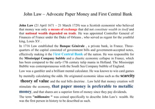 John Law – Advocate Paper Money and First Central Bank
John Law (21 April 1671 – 21 March 1729) was a Scottish economist who believed
that money was only a means of exchange that did not constitute wealth in itself and
that national wealth depended on trade. He was appointed Controller General of
Finances of France under the Duke of Orleans , who served as regent for the youthful
king, Louis XV .
In 1716 Law established the Banque Générale , a private bank, in France. Three-
quarters of the capital consisted of government bills and government-accepted notes,
effectively making it the First Central Bank of the nation. He was responsible for
the Mississippi Company bubble and a chaotic economic collapse in France, which
has been compared to the early-17th century tulip mania in Holland. The Mississippi
Bubble was contemporaneous with the South Sea Company bubble of England.
Law was a gambler and a brilliant mental calculator. He was known to win card games
by mentally calculating the odds. He originated economic ideas such as the scarcity
theory of value and the real bills doctrine . Law held that money creation will
stimulate the economy, that paper money is preferable to metallic
money, and that shares are a superior form of money since they pay dividends.
The term "millionaire " was coined specifically to describe John Law’s wealth. He
was the first person in history to be described as such.
 