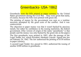 Greenbacks- USA- 1862
Greenbacks were the bills printed as paper currency by the United
States government during the Civil War . They were given that name,
of course, because the bills were printed with green ink.
The printing of money by the government was seen as a wartime
necessity prompted by the great costs of the conflict. And it was
controversial.
The objection to paper money was that it wasn't backed by precious
metals, but rather by confidence in the issuing institution, the federal
government. (One version of origin of the name "greenbacks" is that
people said the money was only backed by the green ink on the paper.)
The first greenbacks were printed in 1862, after the passage of the
Legal Tender Act, which President Abraham Lincoln signed into law
on February 26, 1862. The law authorized the printing of $150 million
in paper currency.
A second Legal Tender Act, passed in 1863, authorized the issuing of
another $300 million in greenbacks.
 