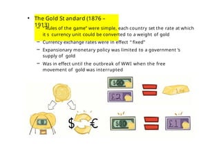 • The Gold St andard (1876 –
1913)
– “ Rules of the game” were simple, each country set the rate at which
it s currency unit could be converted to a weight of gold
– Currency exchange rates were in effect “ fixed”
– Expansionary monetary policy was limited to a government ’s
supply of gold
– Was in effect until the outbreak of WWI when the free
movement of gold was interrupted
 