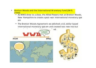 • Bretton Woods and the International M onetary Fund (IM F)
(1944)
– As WWII drew to a close, the Allied Powers met at Bretton Woods,
New Hampshire to create a post -war international monetary syst
em
– The Bretton Woods Agreement est ablished a U.S. dollar based
international monetary syst em and created two new inst itut
ions the International M onetary Fund (IM F) and the World
Bank
 