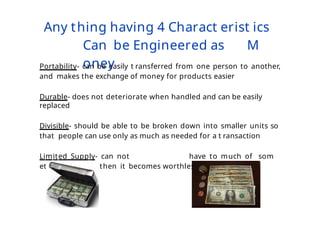 Any thing having 4 Charact erist ics
Can be Engineered as M
oney
Portability- can be easily t ransferred from one person to another,
and makes the exchange of money for products easier
Durable- does not deteriorate when handled and can be easily
replaced
Divisible- should be able to be broken down into smaller units so
that people can use only as much as needed for a t ransaction
Limited Supply- can not have to much of som
ething because then it becomes worthless
 