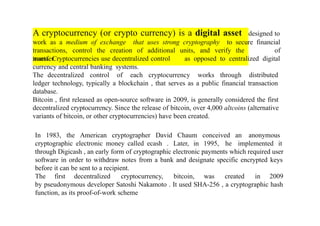 A cryptocurrency (or crypto currency) is a digital asset designed to
work as a medium of exchange that uses strong cryptography to secure financial
transactions, control the creation of additional units, and verify the
transfer
of
as opposed to centralized digital
assets. Cryptocurrencies use decentralized control
currency and central banking systems.
The decentralized control of each cryptocurrency works through distributed
ledger technology, typically a blockchain , that serves as a public financial transaction
database.
Bitcoin , first released as open-source software in 2009, is generally considered the first
decentralized cryptocurrency. Since the release of bitcoin, over 4,000 altcoins (alternative
variants of bitcoin, or other cryptocurrencies) have been created.
In 1983, the American cryptographer David Chaum conceived an anonymous
cryptographic electronic money called ecash . Later, in 1995, he implemented it
through Digicash , an early form of cryptographic electronic payments which required user
software in order to withdraw notes from a bank and designate specific encrypted keys
before it can be sent to a recipient.
The first decentralized cryptocurrency, bitcoin, was created in 2009
by pseudonymous developer Satoshi Nakamoto . It used SHA-256 , a cryptographic hash
function, as its proof-of-work scheme
 