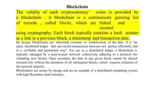 The validity of each cryptocurrency‘ coins is provided by
a blockchain . A blockchain is a continuously growing list
of records , called blocks, which are linked and
secured
using cryptography. Each block typically contains a hash pointer
as a link to a previous block, a timestamp and transaction data.
Blockchain
By design, blockchains are inherently resistant to modification of the data. It is "an
open, distributed ledger that can record transactions between two parties efficiently and
in a verifiable and permanent way". For use as a distributed ledger, a blockchain is
typically managed by a peer-to-peer network collectively adhering to a protocol for
validating new blocks. Once recorded, the data in any given block cannot be altered
retroactively without the alteration of all subsequent blocks, which requires collusion of
the network majority.
Blockchains are secure by design and are an example of a distributed computing system
with high Byzantine fault tolerance .
 