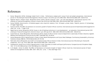 1
1. Kumar Bhupendra (2016). Exchange traded fund in India - Performance analysis with mutual fund and global perspectives. International
Journal of M arketing & Financial M anagement, Volume 4, Issue 7, Oct-2016, pp 22-35, ISSN: 2348 –3954 (Online) ISSN: 2349 –2546 (Print)
2. Rajshree Sharm a, Shivani Gupta, Bhupendra Kumar (2016). Sat yam computer scam – pre and post diagnosis. International Journal of M
arketing & Financial M anagement, Volume 4, Issue 9, Dec-2016, pp 53-68 ,ISSN: 2348 –3954 (Online) ISSN: 2349 –2546 (Print)
3. Kumar B.(2020). Determinants of dividend payout ratio: empirical evidence from Et hiopian private banks. Palarch’s Journal of Archaeology
of Egypt / Egypt ology
4. Kumar B. (2019). The effect of remittance on economic growth of eastern African countries. International Journal of Social Science & M anagement St
udies Vol. - 6, No. – 1 Page-13-26
5. Rajesh Kum ar, Kumar Bhupendra (2018). St udy on role of banking institutions in rural development – an evaluation. International Journal of M
arketing & Financial M anagement, Volume 6, Issue 1, Jan -2018, pp 52-57 , ISSN: 2348 -3954 (Online) ISSN: 2349 - 2546 (Print)
6. Gupta Pram od , Kumar Bhupendra, Sharma M anoj (2013). Impact of LPG on human resource department a case study of Indian industries. Applied
Research And Development Institute Journal, ISSN : 2249-8346, 8(7) ; (P) 36-43
7. Kumar Bhupendra (2014). Special Econom ic Zones in India: Recent Developments and Future New Challenges. Contributing Sustainabilit y. Victorious
Publishers (India), ISBN No.: 978-93-84224-08-0, (P) 178-190
8. Neha Saini, Kum ar Bhupendra, et al. (2017). A Conceptual study of M icro Finance in India. International Journal of M arketing & Financial M
anagement, Vol. 5, pp. 75-82. ISSN: 2348 -3954 (Online) ISSN: 2349 - 2546 (Print).
9. Srivastava A.K., Kumar B. et al. (2014). Special Econom ic zones- Overview on Growth and Export performance. European Journal of Academic Essays
1(9): 15-19, 2014 ISSN (online): 2183-1904 ISSN (print): 2183-3818
10. G. B. Bezabh , Kumar B. (2020). The Effect of Remittance on Economic Growth of Eastern African Count ries. International Journal of Social
Science & M anagement St udies, ISSN : 2454 - 4655, Vol. - 6, No. – 1, Feb. 2020 Page-13-26
References
 