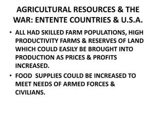 AGRICULTURAL RESOURCES & THE
WAR: ENTENTE COUNTRIES & U.S.A.
• ALL HAD SKILLED FARM POPULATIONS, HIGH
PRODUCTIVITY FARMS & RESERVES OF LAND
WHICH COULD EASILY BE BROUGHT INTO
PRODUCTION AS PRICES & PROFITS
INCREASED.
• FOOD SUPPLIES COULD BE INCREASED TO
MEET NEEDS OF ARMED FORCES &
CIVILIANS.
 
