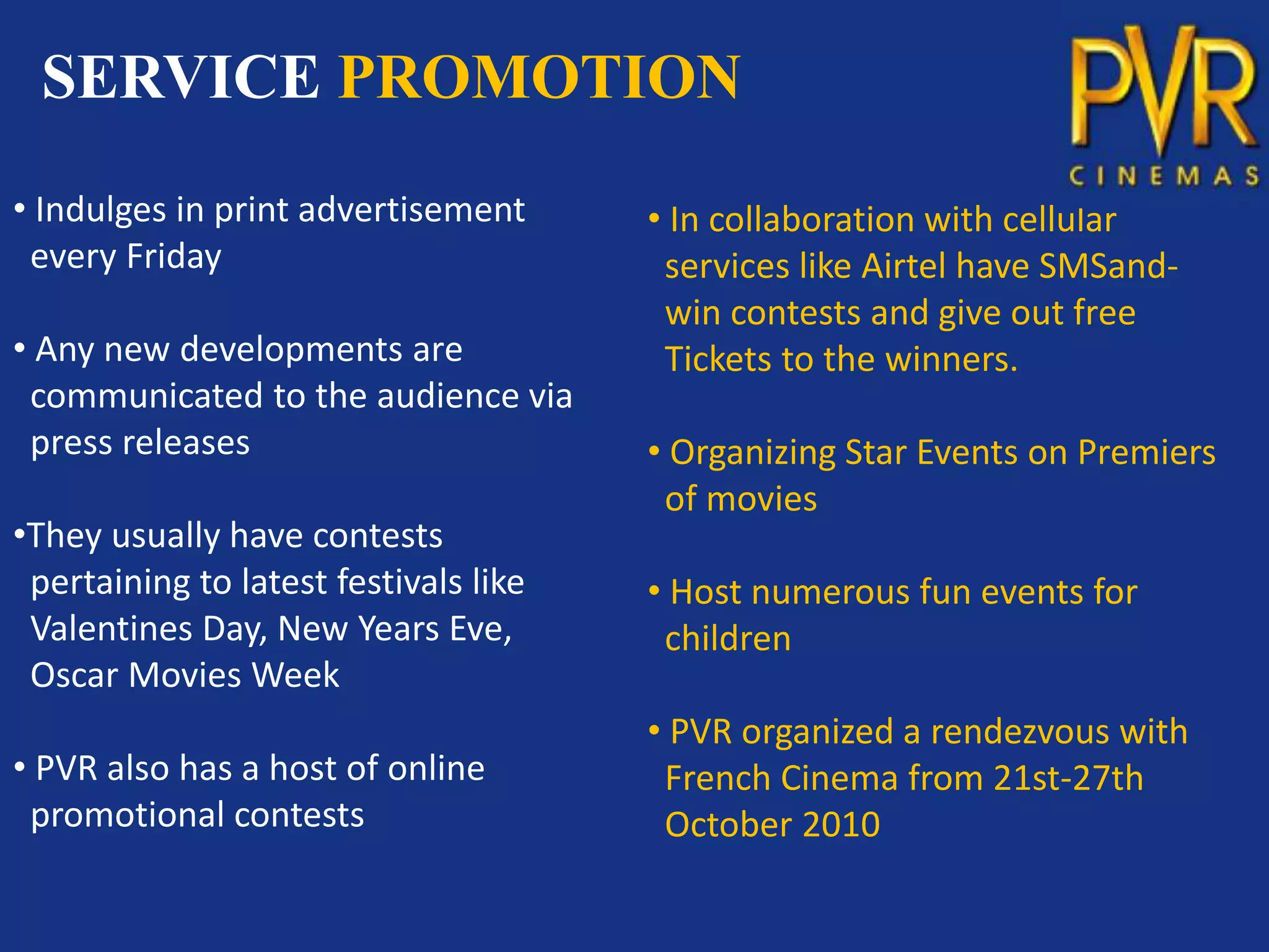 SERVICE PROMOTION
• Indulges in print advertisement      • In collaboration with cellular
 every Friday                           services like Airtel have SMSand-
                                        win contests and give out free
• Any new developments are              Tickets to the winners.
 communicated to the audience via
 press releases                        • Organizing Star Events on Premiers
                                        of movies
•They usually have contests
 pertaining to latest festivals like   • Host numerous fun events for
 Valentines Day, New Years Eve,         children
 Oscar Movies Week
                                       • PVR organized a rendezvous with
• PVR also has a host of online         French Cinema from 21st-27th
 promotional contests                   October 2010
 
