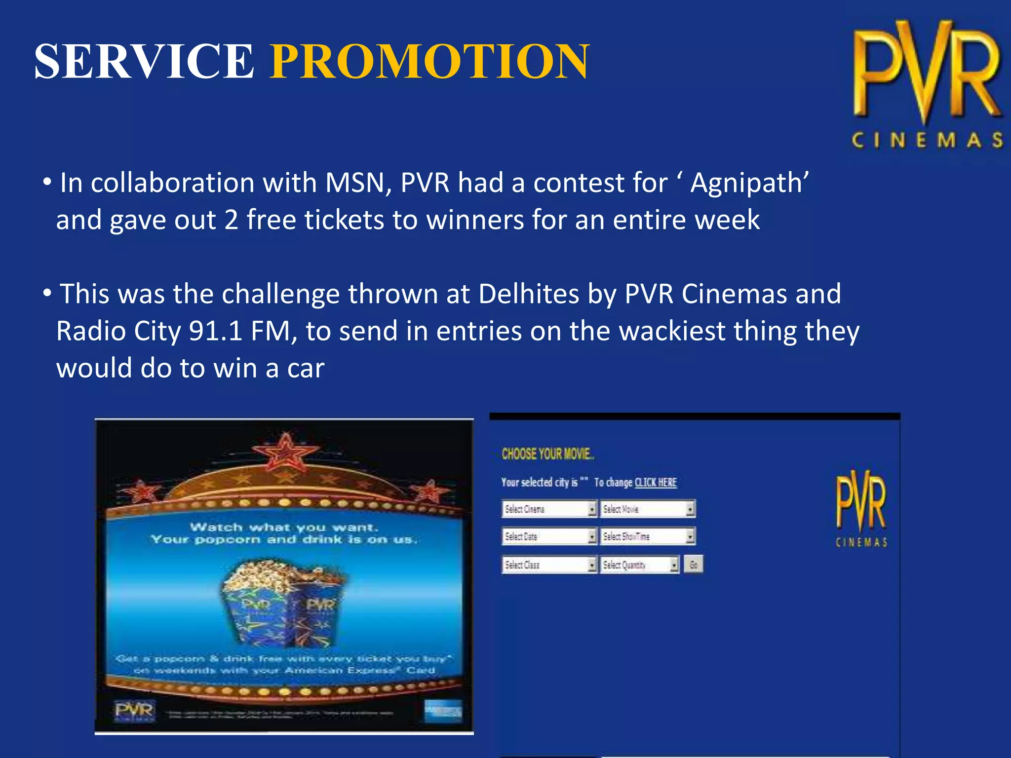 SERVICE PROMOTION

• In collaboration with MSN, PVR had a contest for ‘ Agnipath’
 and gave out 2 free tickets to winners for an entire week

• This was the challenge thrown at Delhites by PVR Cinemas and
 Radio City 91.1 FM, to send in entries on the wackiest thing they
 would do to win a car
 