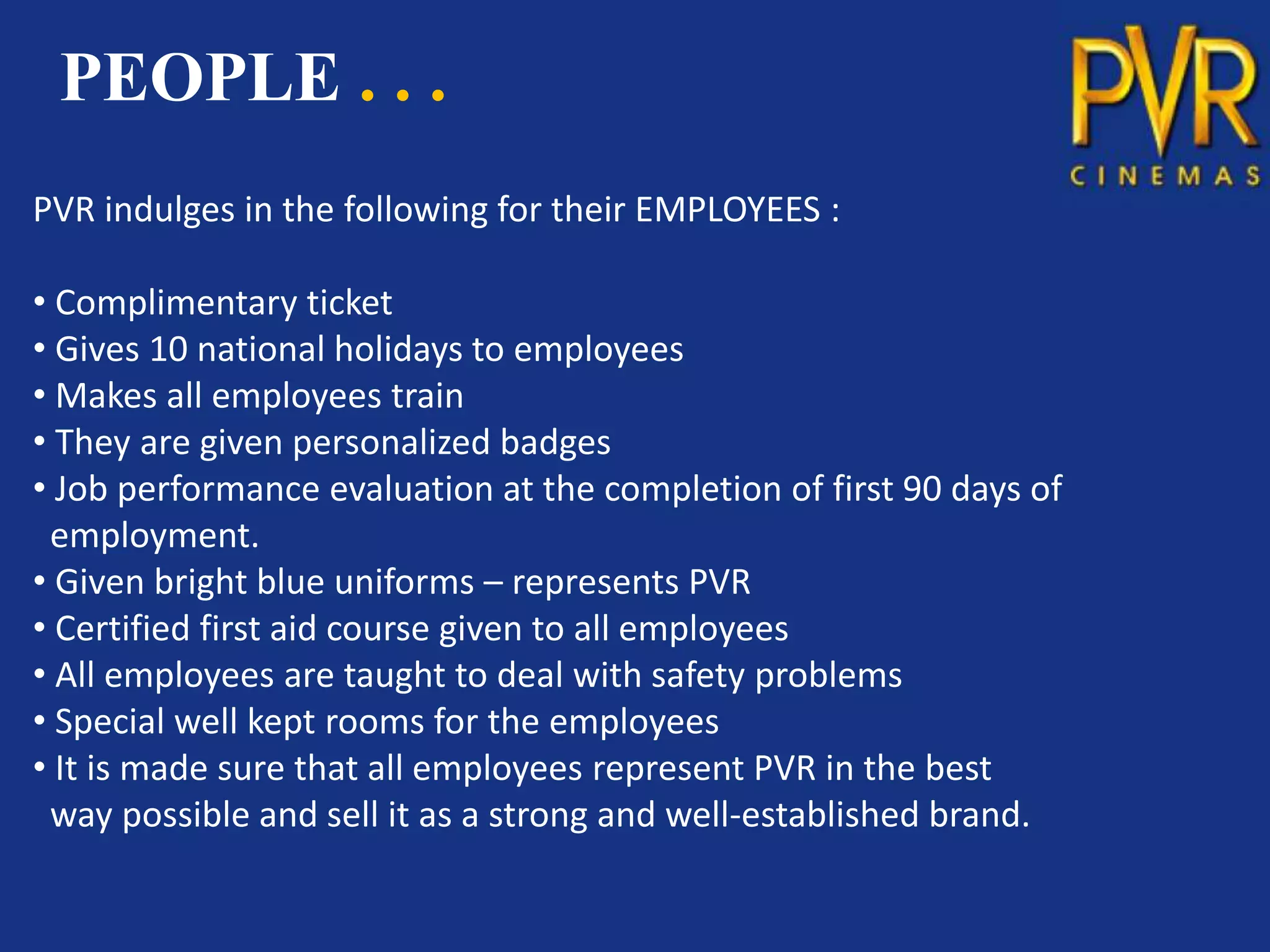 PEOPLE . . .
PVR indulges in the following for their EMPLOYEES :

• Complimentary ticket
• Gives 10 national holidays to employees
• Makes all employees train
• They are given personalized badges
• Job performance evaluation at the completion of first 90 days of
 employment.
• Given bright blue uniforms – represents PVR
• Certified first aid course given to all employees
• All employees are taught to deal with safety problems
• Special well kept rooms for the employees
• It is made sure that all employees represent PVR in the best
 way possible and sell it as a strong and well-established brand.
 