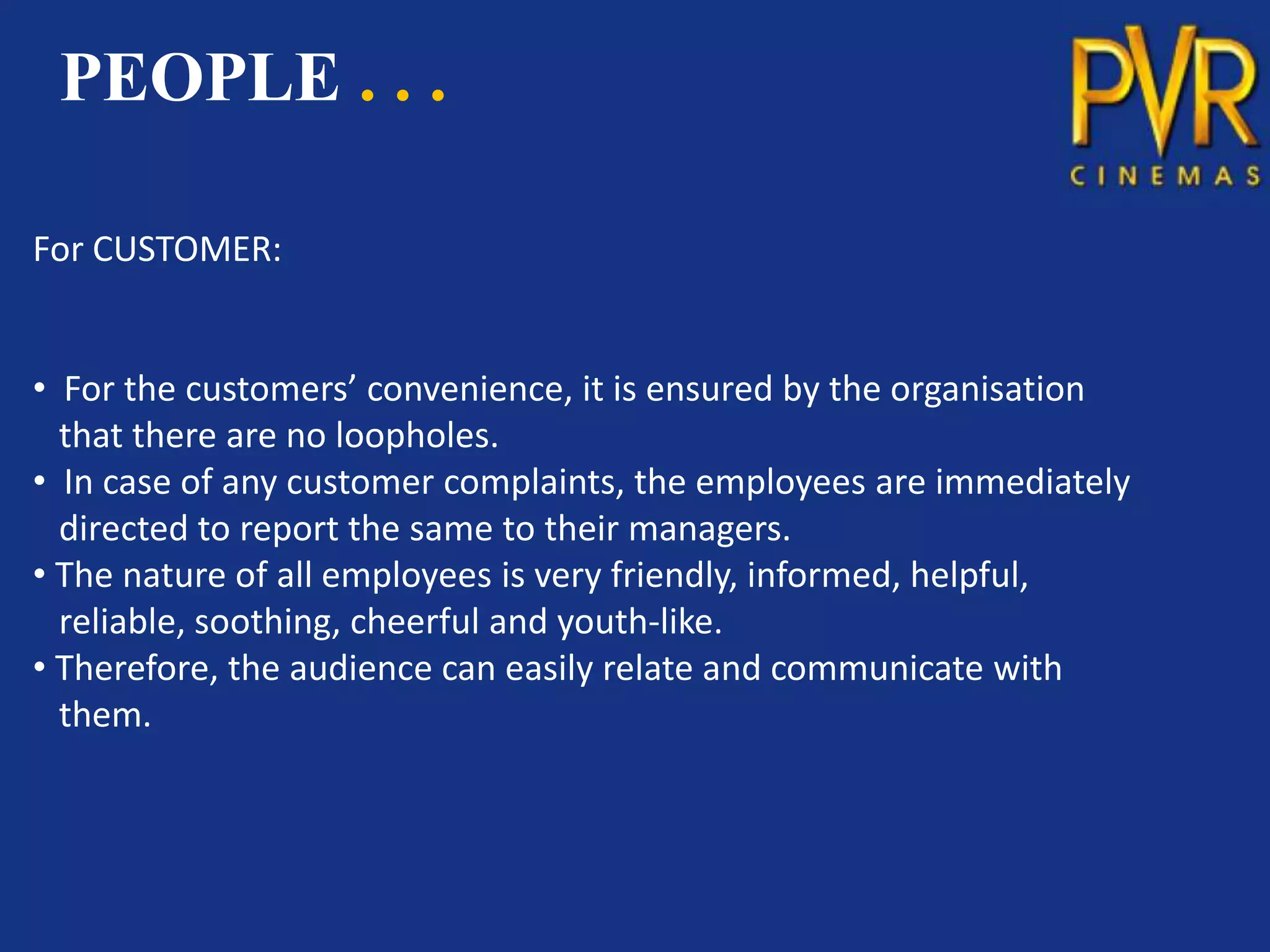 PEOPLE . . .

For CUSTOMER:


• For the customers’ convenience, it is ensured by the organisation
  that there are no loopholes.
• In case of any customer complaints, the employees are immediately
  directed to report the same to their managers.
• The nature of all employees is very friendly, informed, helpful,
  reliable, soothing, cheerful and youth-like.
• Therefore, the audience can easily relate and communicate with
  them.
 