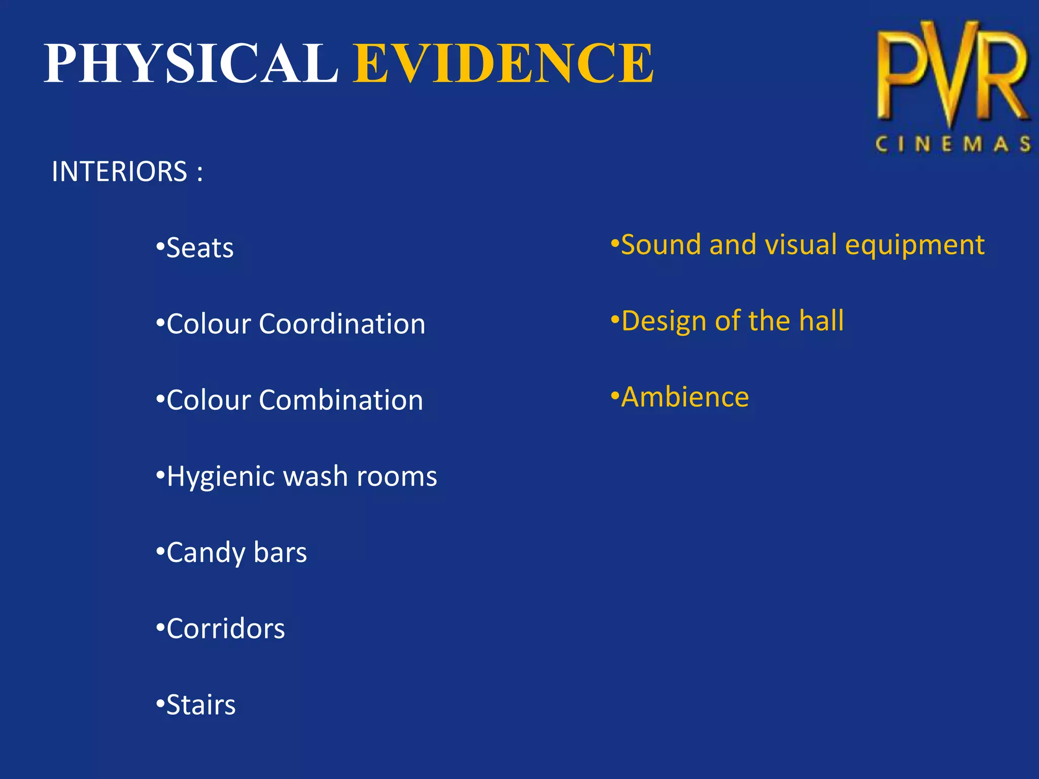 PHYSICAL EVIDENCE
INTERIORS :

       •Seats                 •Sound and visual equipment

       •Colour Coordination   •Design of the hall

       •Colour Combination    •Ambience

       •Hygienic wash rooms

       •Candy bars

       •Corridors

       •Stairs
 