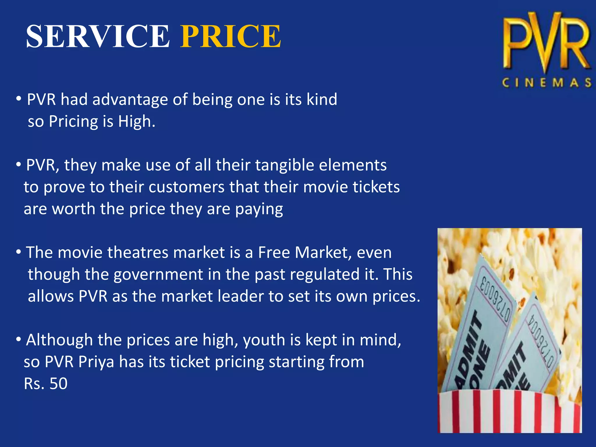 SERVICE PRICE
• PVR had advantage of being one is its kind
  so Pricing is High.

• PVR, they make use of all their tangible elements
 to prove to their customers that their movie tickets
 are worth the price they are paying

• The movie theatres market is a Free Market, even
  though the government in the past regulated it. This
  allows PVR as the market leader to set its own prices.

• Although the prices are high, youth is kept in mind,
 so PVR Priya has its ticket pricing starting from
 Rs. 50
 