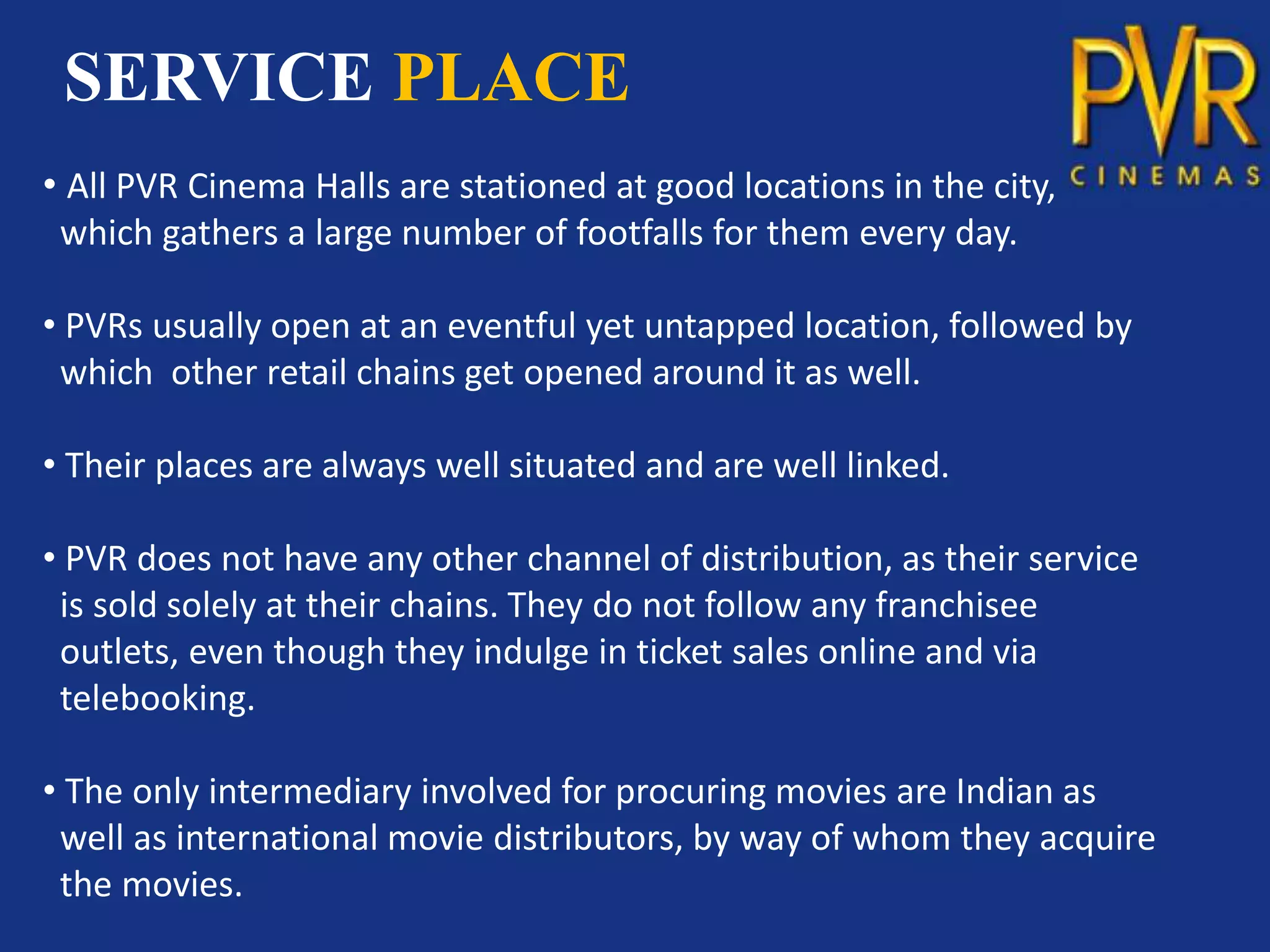 SERVICE PLACE
• All PVR Cinema Halls are stationed at good locations in the city,
 which gathers a large number of footfalls for them every day.

• PVRs usually open at an eventful yet untapped location, followed by
 which other retail chains get opened around it as well.

• Their places are always well situated and are well linked.

• PVR does not have any other channel of distribution, as their service
 is sold solely at their chains. They do not follow any franchisee
 outlets, even though they indulge in ticket sales online and via
 telebooking.

• The only intermediary involved for procuring movies are Indian as
 well as international movie distributors, by way of whom they acquire
 the movies.
 