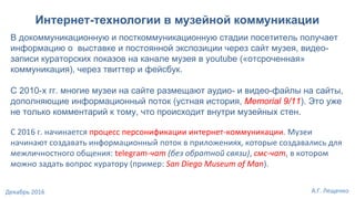 Интернет-технологии в музейной коммуникации
В докоммуникационную и посткоммуникационную стадии посетитель получает
информацию о выставке и постоянной экспозиции через сайт музея, видео-
записи кураторских показов на канале музея в youtube («отсроченная»
коммуникация), через твиттер и фейсбук.
С 2010-х гг. многие музеи на сайте размещают аудио- и видео-файлы на сайты,
дополняющие информационный поток (устная история, Memorial 9/11). Это уже
не только комментарий к тому, что происходит внутри музейных стен.
С 2016 г. начинается процесс персонификации интернет-коммуникации. Музеи
начинают создавать информационный поток в приложениях, которые создавались для
межличностного общения: telegram-чат (без обратной связи), смс-чат, в котором
можно задать вопрос куратору (пример: San Diego Museum of Man).
А.Г. ЛещенкоДекабрь 2016
 