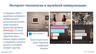 Интернет-технологии в музейной коммуникации
С середины 2015 г.
музейная интернет-
коммуникация
дополняется онлайн-
трансляцией в
реальном времени
(Periscope). В такой
коммуникации есть
обратная связь:
можно задать вопрос
и попросить показать
деталь, о которой
говорит куратор.
Трансляция часто
носит характер
«закрытого
показа»
А.Г. ЛещенкоДекабрь 2016
 