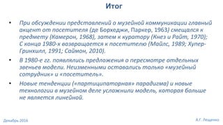 • При обсуждении представлений о музейной коммуникации главный
акцент от посетителя (де Борхеджи, Паркер, 1963) смещался к
предмету (Камерон, 1968), затем к куратору (Кнез и Райт, 1970);
С конца 1980-х возвращается к посетителю (Майлс, 1989; Хупер-
Гринхилл, 1991; Саймон, 2010).
• В 1980-е гг. появлялись предложения о пересмотре отдельных
звеньев модели. Неизменными оставались только «музейный
сотрудник» и «посетитель».
• Новые тенденции («партиципаторная» парадигма) и новые
технологии в музейном деле усложнили модель, которая больше
не является линейной.
Итог
А.Г. ЛещенкоДекабрь 2016
 