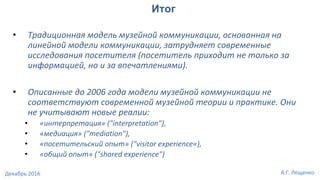• Традиционная модель музейной коммуникации, основанная на
линейной модели коммуникации, затрудняет современные
исследования посетителя (посетитель приходит не только за
информацией, но и за впечатлениями).
• Описанные до 2006 года модели музейной коммуникации не
соответствуют современной музейной теории и практике. Они
не учитывают новые реалии:
• «интерпретация» ("interpretation"),
• «медиация» ("mediation"),
• «посетительский опыт» ("visitor experience«),
• «общий опыт» ("shared experience")
Итог
А.Г. ЛещенкоДекабрь 2016
 