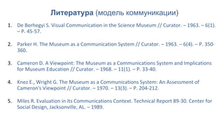 1. De Borhegyi S. Visual Communication in the Science Museum // Curator. – 1963. – 6(1).
– P. 45-57.
2. Parker H. The Museum as a Communication System // Curator. – 1963. – 6(4). – P. 350-
360.
3. Cameron D. A Viewpoint: The Museum as a Communications System and Implications
for Museum Education // Curator. – 1968. – 11(1). – P. 33-40.
4. Knez E., Wright G. The Museum as a Communications System: An Assessment of
Cameron's Viewpoint // Curator. – 1970. – 13(3). – P. 204-212.
5. Miles R. Evaluation in its Communications Context. Technical Report 89-30. Center for
Social Design, Jacksonville, AL. – 1989.
Литература (модель коммуникации)
 