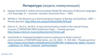 1. Hooper-Greenhill E. A New Communication Model for Museums // Museum Languages
/ Ed. Kavanagh, G. – Leicester: Leicester University Press. – 1991.
2. Whittle C. The Museum as a Communications System: A Review and Synthesis. 1997. –
Режим доступа: http://files.eric.ed.gov/fulltext/ED417076.pdf
3. Chen H. C., Ho C.K., Ho M.C. A new communication model in the natural history
museum // INTERCOM 2006 Conference Paper. – Режим доступа:
http://www.intercom.museum/documents/3-5chen.pdf
4. Leshchenko A. Empowering digital museum audiences to foster museum
communication // ICOFOM Study Series, vol. 41, 2012. - P. 154-160. – Режим доступа:
https://www.researchgate.net/publication/311065304_Empowering_digital_museum
_audiences_to_foster_museum_communication
Литература (модель коммуникации)
Декабрь 2016
 